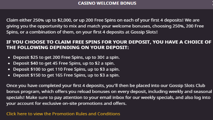 DETAILS Gossips Slots Welcome Bonus Package - Claim Either 250% up to $2,000 or up 200 Free Spins on each of your first 4 deposits