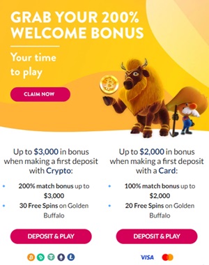 Crypto Welcome Bonus Offer 💼💰
Bonus Type: Match + Free Spins
Bonus Offer: 200% match bonus up to $3,000 + 30 Free Spins on Golden Buffalo
Bonus Terms:
W.R.: 35x (d+b) for match bonus and winnings from Free Spins
Cashable after wagering requirements are met
Maximum cashout from Free Spins: $50
Free Spins and match bonus must be wagered before any subsequent bonuses can be used or withdrawn
Forfeiting the bonus removes this bonus and any subsequent winnings
Bonus Status: Active
Credit Card Welcome Bonus Offer 💳💰
Bonus Type: Match + Free Spins
Bonus Offer: 100% match bonus up to $2,000 + 20 Free Spins on Golden Buffalo
Bonus Terms:
W.R.: 35x (d+b) for match bonus and winnings from Free Spins
Cashable once wagering requirements are met
Maximum cashout from Free Spins: $50
Only activity following the deposit counts towards the bonus requirements
Forfeiting the bonus will remove this bonus and any subsequent winnings
Bonus Status: Active